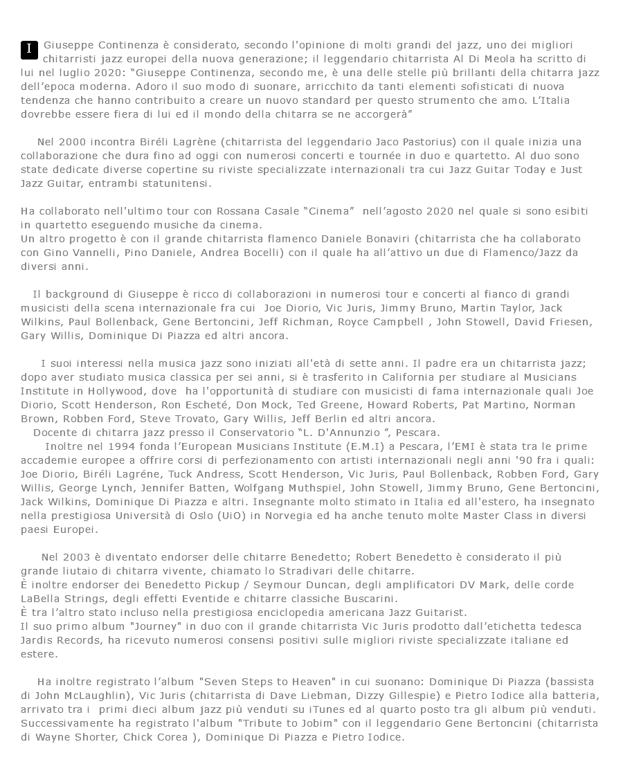 ﷯Giuseppe Continenza è considerato, secondo l'opinione di molti grandi del jazz, uno dei migliori chitarristi jazz europei della nuova generazione; il leggendario chitarrista Al Di Meola ha scritto di lui nel luglio 2020: “Giuseppe Continenza, secondo me, è una delle stelle più brillanti della chitarra jazz dell’epoca moderna. Adoro il suo modo di suonare, arricchito da tanti elementi sofisticati di nuova tendenza che hanno contribuito a creare un nuovo standard per questo strumento che amo. L’Italia dovrebbe essere fiera di lui ed il mondo della chitarra se ne accorgerà” Nel 2000 incontra Biréli Lagrène (chitarrista del leggendario Jaco Pastorius) con il quale inizia una collaborazione che dura fino ad oggi con numerosi concerti e tournée in duo e quartetto. Al duo sono state dedicate diverse copertine su riviste specializzate internazionali tra cui Jazz Guitar Today e Just Jazz Guitar, entrambi statunitensi. Ha collaborato nell'ultimo tour con Rossana Casale “Cinema” nell’agosto 2020 nel quale si sono esibiti in quartetto eseguendo musiche da cinema. Un altro progetto è con il grande chitarrista flamenco Daniele Bonaviri (chitarrista che ha collaborato con Gino Vannelli, Pino Daniele, Andrea Bocelli) con il quale ha all’attivo un due di Flamenco/Jazz da diversi anni. Il background di Giuseppe è ricco di collaborazioni in numerosi tour e concerti al fianco di grandi musicisti della scena internazionale fra cui Joe Diorio, Vic Juris, Jimmy Bruno, Martin Taylor, Jack Wilkins, Paul Bollenback, Gene Bertoncini, Jeff Richman, Royce Campbell , John Stowell, David Friesen, Gary Willis, Dominique Di Piazza ed altri ancora. I suoi interessi nella musica jazz sono iniziati all'età di sette anni. Il padre era un chitarrista jazz; dopo aver studiato musica classica per sei anni, si è trasferito in California per studiare al Musicians Institute in Hollywood, dove ha l'opportunità di studiare con musicisti di fama internazionale quali Joe Diorio, Scott Henderson, Ron Escheté, Don Mock, Ted Greene, Howard Roberts, Pat Martino, Norman Brown, Robben Ford, Steve Trovato, Gary Willis, Jeff Berlin ed altri ancora. Docente di chitarra jazz presso il Conservatorio “L. D'Annunzio ”, Pescara. Inoltre nel 1994 fonda l’European Musicians Institute (E.M.I) a Pescara, l’EMI è stata tra le prime accademie europee a offrire corsi di perfezionamento con artisti internazionali negli anni '90 fra i quali: Joe Diorio, Biréli Lagréne, Tuck Andress, Scott Henderson, Vic Juris, Paul Bollenback, Robben Ford, Gary Willis, George Lynch, Jennifer Batten, Wolfgang Muthspiel, John Stowell, Jimmy Bruno, Gene Bertoncini, Jack Wilkins, Dominique Di Piazza e altri. Insegnante molto stimato in Italia ed all'estero, ha insegnato nella prestigiosa Università di Oslo (UiO) in Norvegia ed ha anche tenuto molte Master Class in diversi paesi Europei. Nel 2003 è diventato endorser delle chitarre Benedetto; Robert Benedetto è considerato il più grande liutaio di chitarra vivente, chiamato lo Stradivari delle chitarre. È inoltre endorser dei Benedetto Pickup / Seymour Duncan, degli amplificatori DV Mark, delle corde LaBella Strings, degli effetti Eventide e chitarre classiche Buscarini. È tra l’altro stato incluso nella prestigiosa enciclopedia americana Jazz Guitarist. Il suo primo album "Journey" in duo con il grande chitarrista Vic Juris prodotto dall’etichetta tedesca Jardis Records, ha ricevuto numerosi consensi positivi sulle migliori riviste specializzate italiane ed estere. Ha inoltre registrato l’album "Seven Steps to Heaven" in cui suonano: Dominique Di Piazza (bassista di John McLaughlin), Vic Juris (chitarrista di Dave Liebman, Dizzy Gillespie) e Pietro Iodice alla batteria, arrivato tra i primi dieci album jazz più venduti su iTunes ed al quarto posto tra gli album più venduti. Successivamente ha registrato l'album "Tribute to Jobim" con il leggendario Gene Bertoncini (chitarrista di Wayne Shorter, Chick Corea ), Dominique Di Piazza e Pietro Iodice.